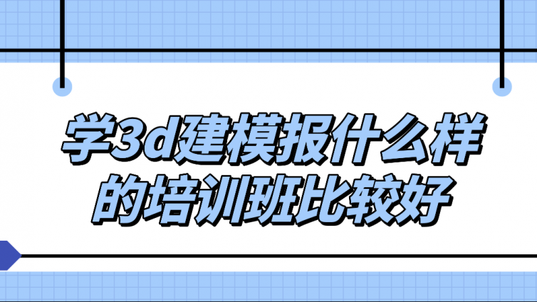 学3d建模报什么样的培训班比较好？3d建模培训班怎么样？