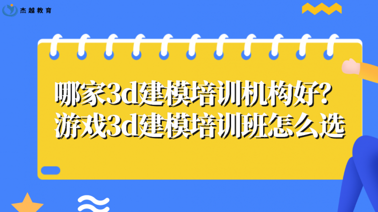 哪家3d建模培训机构好？游戏3d建模培训班怎么选?