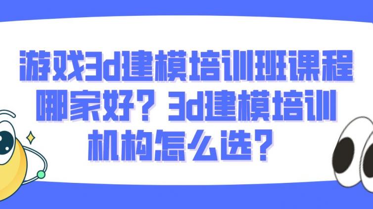 游戏3d建模培训班课程哪家好？3d建模培训机构怎么选？